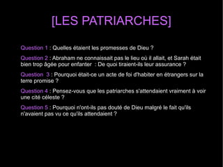 [LES PATRIARCHES]
Question 1 : Quelles étaient les promesses de Dieu ? 
Question 2 : Abraham ne connaissait pas le lieu où il allait, et Sarah était 
bien trop âgée pour enfanter  : De quoi tiraient-ils leur assurance ? 
Question  3 : Pourquoi était-ce un acte de foi d'habiter en étrangers sur la 
terre promise ? 
Question 4 : Pensez-vous que les patriarches s'attendaient vraiment à voir 
une cité céleste ?
Question 5 : Pourquoi n'ont-ils pas douté de Dieu malgré le fait qu'ils 
n'avaient pas vu ce qu'ils attendaient ?  
 
 