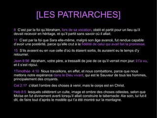 [LES PATRIARCHES]
8  C’est par la foi qu’Abraham, lors de sa vocation, obéit et partit pour un lieu qu’il 
devait recevoir en héritage, et qu’il partit sans savoir où il allait.
11  C’est par la foi que Sara elle-même, malgré son âge avancé, fut rendue capable 
d’avoir une postérité, parce qu’elle crut à la fidélité de celui qui avait fait la promesse.
15  S’ils avaient eu en vue celle d’où ils étaient sortis, ils auraient eu le temps d’y 
retourner.
Jean 8:56  Abraham, votre père, a tressailli de joie de ce qu’il verrait mon jour: il l’a vu, 
et il s’est réjoui.
1Timothée  4:10  Nous travaillons, en effet, et nous combattons, parce que nous 
mettons notre espérance dans le Dieu vivant, qui est le Sauveur de tous les hommes, 
principalement des croyants.
Col 2:17  c’était l’ombre des choses à venir, mais le corps est en Christ.
Heb 8:5  lesquels célèbrent un culte, image et ombre des choses célestes, selon que 
Moïse en fut divinement averti lorsqu’il allait construire le tabernacle: Aie soin, lui fut-il 
dit, de faire tout d’après le modèle qui t’a été montré sur la montagne.
 