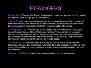 [ETRANGERS]
Genèse 12:1  L’Éternel dit à Abram: Va-t-en de ton pays, de ta patrie, et de la maison 
de ton père, dans le pays que je te montrerai.
Jean 18:36  Mon royaume n’est pas de ce monde, répondit Jésus. Si mon royaume 
était de ce monde, mes serviteurs auraient combattu pour moi afin que je ne fusse 
pas livré aux Juifs; mais maintenant mon royaume n’est point d’ici-bas.
1 Corinthiens 7 : 29    Voici ce que je dis, frères, c’est que le temps est court; que 
désormais ceux qui ont des femmes soient comme n’en ayant pas,30  ceux qui 
pleurent comme ne pleurant pas, ceux qui se réjouissent comme ne se réjouissant 
pas, ceux qui achètent comme ne possédant pas, 31  et ceux qui usent du monde 
comme n’en usant pas, car la figure de ce monde passe.
1 Thimothée 6 : 17  Recommande aux riches du présent siècle de ne pas être 
orgueilleux, et de ne pas mettre leur espérance dans des richesses incertaines, mais 
de la mettre en Dieu, qui nous donne avec abondance toutes choses pour que nous 
en jouissions.
Hébreux 11:4  Ceux qui parlent ainsi montrent qu’ils cherchent une patrie.
 