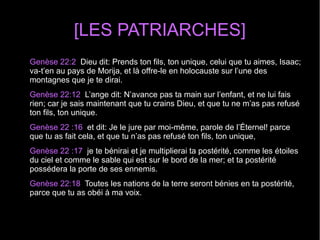 [LES PATRIARCHES]
Genèse 22:2  Dieu dit: Prends ton fils, ton unique, celui que tu aimes, Isaac; 
va-t’en au pays de Morija, et là offre-le en holocauste sur l’une des 
montagnes que je te dirai.
Genèse 22:12  L’ange dit: N’avance pas ta main sur l’enfant, et ne lui fais 
rien; car je sais maintenant que tu crains Dieu, et que tu ne m’as pas refusé 
ton fils, ton unique.
Genèse 22 :16  et dit: Je le jure par moi-même, parole de l’Éternel! parce 
que tu as fait cela, et que tu n’as pas refusé ton fils, ton unique,
Genèse 22 :17  je te bénirai et je multiplierai ta postérité, comme les étoiles 
du ciel et comme le sable qui est sur le bord de la mer; et ta postérité 
possédera la porte de ses ennemis.
Genèse 22:18  Toutes les nations de la terre seront bénies en ta postérité, 
parce que tu as obéi à ma voix.
 