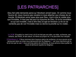 [LES PATRIARCHES]
Dieu fait cette demande parce qu' Abraham aimait Isaac. Or comme nous 
l'avons dit, nous n'avons pas vocation à nous attacher aux choses de ce 
monde. Si Abraham aime Isaac plus que Dieu, c'est à dire le visible plus 
que l'invisible, il n'est pas fait pour le royaume de Dieu. Or la foi considère 
ce qui est invisible, c'est à dire Dieu et agit en fonction.La foi en se 
contente pas de voir l'invisible mais lui donne la priorité sur le visible .  
Lu 14:26  Si quelqu’un vient à moi, et s’il ne hait pas son père, sa mère, sa femme, ses 
enfants, ses frères, et ses sœurs, et même sa propre vie, il ne peut être mon disciple.
2 Corinthiens 5 : 6 Nous sommes donc toujours pleins de confiance, et nous savons qu’en 
demeurant dans ce corps nous demeurons loin du Seigneur 7  car nous marchons par la 
foi et non par la vue,8  nous sommes pleins de confiance, et nous aimons mieux quitter ce 
corps et demeurer auprès du Seigneur.
 