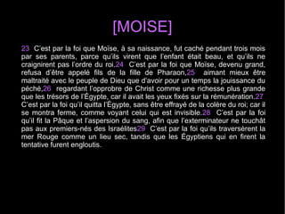 [MOISE]
23  C’est par la foi que Moïse, à sa naissance, fut caché pendant trois mois 
par  ses  parents,  parce  qu’ils  virent  que  l’enfant  était  beau,  et  qu’ils  ne 
craignirent pas l’ordre du roi.24  C’est par la foi que Moïse, devenu grand, 
refusa  d’être  appelé  fils  de  la  fille  de  Pharaon,25    aimant  mieux  être 
maltraité avec le peuple de Dieu que d’avoir pour un temps la jouissance du 
péché,26  regardant l’opprobre de Christ comme une richesse plus grande 
que les trésors de l’Égypte, car il avait les yeux fixés sur la rémunération.27  
C’est par la foi qu’il quitta l’Égypte, sans être effrayé de la colère du roi; car il 
se montra ferme, comme voyant celui qui est invisible.28  C’est par la foi 
qu’il fit la Pâque et l’aspersion du sang, afin que l’exterminateur ne touchât 
pas aux premiers-nés des Israélites29  C’est par la foi qu’ils traversèrent la 
mer  Rouge  comme  un  lieu  sec,  tandis  que  les  Égyptiens  qui  en  firent  la 
tentative furent engloutis.
 