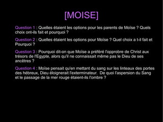 [MOISE]
Question 1 : Quelles étaient les options pour les parents de Moïse ? Quels 
choix ont-ils fait et pourquoi ? 
Question 2 : Quelles étaient les options pour Moïse ? Quel choix a t-il fait et 
Pourquoi ?
Question 3 : Pourquoi dit-on que Moïse a préféré l'opprobre de Christ aux 
trésors de l'Egypte, alors qu'il ne connaissait même pas le Dieu de ses 
ancêtres ?
Question 4 : Moïse pensait qu'en mettant du sang sur les linteaux des portes 
des hébreux, Dieu éloignerait l'exterminateur.  De quoi l'aspersion du Sang 
et le passage de la mer rouge étaient-ils l'ombre ? 
  
 
