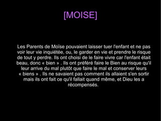[MOISE]
Les Parents de Moïse pouvaient laisser tuer l'enfant et ne pas 
voir leur vie inquiétée, ou, le garder en vie et prendre le risque 
de tout y perdre. Ils ont choisi de le faire vivre car l'enfant était 
beau, donc « bien » . Ils ont préféré faire le Bien au risque qu'il 
leur arrive du mal plutôt que faire le mal et conserver leurs 
« biens » . Ils ne savaient pas comment ils allaient s'en sortir 
mais ils ont fait ce qu'il fallait quand même, et Dieu les a 
récompensés. 
 