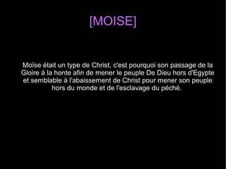 [MOISE]
Moïse était un type de Christ, c'est pourquoi son passage de la 
Gloire à la honte afin de mener le peuple De Dieu hors d'Egypte 
et semblable à l'abaissement de Christ pour mener son peuple 
hors du monde et de l'esclavage du péché. 
 