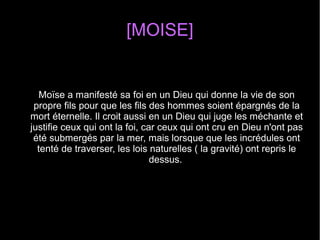 [MOISE]
Moïse a manifesté sa foi en un Dieu qui donne la vie de son 
propre fils pour que les fils des hommes soient épargnés de la 
mort éternelle. Il croit aussi en un Dieu qui juge les méchante et 
justifie ceux qui ont la foi, car ceux qui ont cru en Dieu n'ont pas 
été submergés par la mer, mais lorsque que les incrédules ont 
tenté de traverser, les lois naturelles ( la gravité) ont repris le 
dessus. 
 
