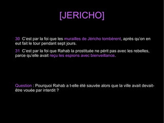[JERICHO]
30 C’est par la foi que les murailles de Jéricho tombèrent, après qu’on en
eut fait le tour pendant sept jours.
31 C’est par la foi que Rahab la prostituée ne périt pas avec les rebelles,
parce qu’elle avait reçu les espions avec bienveillance.
Question : Pourquoi Rahab a t-elle été sauvée alors que la ville avait devait-
être vouée par interdit ?
 