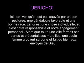 [JERICHO]
Ici , on voit qu'on est pas sauvés par un bon
pedigree, une généalogie favorable et une
bonne race. La foi est une chose individuelle, et
c'est notre responsabilité et notre engagement
personnel . Alors que toute une ville fermait ses
portes et présentait ses murailles, une seule
femme a ouvert sa porte et fait du bien aux
envoyés de Dieu.
 