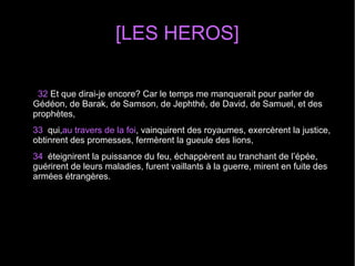 [LES HEROS]
32 Et que dirai-je encore? Car le temps me manquerait pour parler de
Gédéon, de Barak, de Samson, de Jephthé, de David, de Samuel, et des
prophètes,
33 qui,au travers de la foi, vainquirent des royaumes, exercèrent la justice,
obtinrent des promesses, fermèrent la gueule des lions,
34 éteignirent la puissance du feu, échappèrent au tranchant de l’épée,
guérirent de leurs maladies, furent vaillants à la guerre, mirent en fuite des
armées étrangères.
 