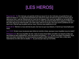 [LES HEROS]
Psaumes 32 : 16 Ce n’est pas une grande armée qui sauve le roi, Ce n’est pas une grande force qui
délivre le héros;17 Le cheval est impuissant pour assurer le salut, Et toute sa vigueur ne donne pas la
délivrance.Voici, l’œil de l’Éternel est sur ceux qui le craignent, Sur ceux qui espèrent en sa bonté,Afin
d’arracher leur âme à la mort Et de les faire vivre au milieu de la famine.Notre âme espère en l’Éternel; Il
est notre secours et notre bouclier. Car notre cœur met en lui sa joie, Car nous avons confiance en son
saint nom. Éternel! que ta grâce soit sur nous, Comme nous espérons en toi!
Esaïe 26:12 Éternel, tu nous donnes la paix; Car tout ce que nous faisons, C’est toi qui l’accomplis pour
nous.
Luc 12:26 Si donc vous ne pouvez pas même la moindre chose, pourquoi vous inquiétez-vous du reste?
Philippiens 4:6 Ne vous inquiétez de rien; mais en toute chose faites connaître vos besoins à Dieu par
des prières et des supplications, avec des actions de grâces.(...)12 Je sais vivre dans l’humiliation, et je
sais vivre dans l’abondance. En tout et partout j’ai appris à être rassasié et à avoir faim, à être dans
l’abondance et à être dans la disette.13 Je puis tout par celui qui me fortifie.
 