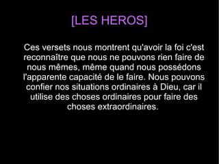 [LES HEROS]
Ces versets nous montrent qu'avoir la foi c'est
reconnaître que nous ne pouvons rien faire de
nous mêmes, même quand nous possédons
l'apparente capacité de le faire. Nous pouvons
confier nos situations ordinaires à Dieu, car il
utilise des choses ordinaires pour faire des
choses extraordinaires.
 