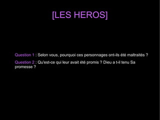 [LES HEROS]
Question 1 : Selon vous, pourquoi ces personnages ont-ils été maltraités ?
Question 2 : Qu'est-ce qui leur avait été promis ? Dieu a t-il tenu Sa
promesse ?
 