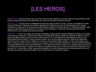 [LES HEROS]
Matthieu 23:35 afin que retombe sur vous tout le sang innocent répandu sur la terre, depuis le sang d’Abel le juste
jusqu’au sang de Zacharie, fils de Barachie, que vous avez tué entre le temple et l’autel.
Zacharie 2 :10 Pousse des cris d’allégresse et réjouis-toi, Fille de Sion! Car voici, je viens, et j’habiterai au milieu
de toi, Dit l’Éternel11 Beaucoup de nations s’attacheront à l’Éternel en ce jour-là, Et deviendront mon peuple;
J’habiterai au milieu de toi, Et tu sauras que l’Éternel des armées m’a envoyé vers toi.12 L’Éternel possédera Juda
comme sa part Dans la terre sainte, Et il choisira encore Jérusalem.13 Que toute chair fasse silence devant
l’Éternel! Car il s’est réveillé de sa demeure sainte.
Zacharie 3 :1 Il me fit voir Josué, le souverain sacrificateur, debout devant l’ange de l’Éternel, et Satan qui se tenait
à sa droite pour l’accuser.2 L’Éternel dit à Satan: Que l’Éternel te réprime, Satan! que l’Éternel te réprime, lui qui a
choisi Jérusalem! N’est-ce pas là un tison arraché du feu?3 Or Josué était couvert de vêtements sales, et il se
tenait debout devant l’ange.4 L’ange, prenant la parole, dit à ceux qui étaient devant lui: Ôtez-lui les vêtements
sales! Puis il dit à Josué: Vois, je t’enlève ton iniquité, et je te revêts d’habits de fête.5 Je dis: Qu’on mette sur sa
tête un turban pur! Et ils mirent un turban pur sur sa tête, et ils lui mirent des vêtements. L’ange de l’Éternel était là.6
L’ange de l’Éternel fit à Josué cette déclaration:7 Ainsi parle l’Éternel des armées: Si tu marches dans mes voies et
si tu observes mes ordres, tu jugeras ma maison et tu garderas mes parvis, et je te donnerai libre accès parmi ceux
qui sont ici.8 Écoute donc, Josué, souverain sacrificateur, toi et tes compagnons qui sont assis devant toi! car ce
sont des hommes qui serviront de signes. Voici, je ferai venir mon serviteur, le germe
 