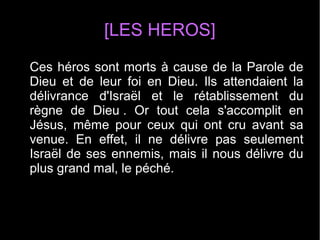 [LES HEROS]
Ces héros sont morts à cause de la Parole de
Dieu et de leur foi en Dieu. Ils attendaient la
délivrance d'Israël et le rétablissement du
règne de Dieu . Or tout cela s'accomplit en
Jésus, même pour ceux qui ont cru avant sa
venue. En effet, il ne délivre pas seulement
Israël de ses ennemis, mais il nous délivre du
plus grand mal, le péché.
 