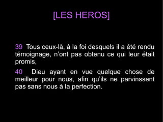 [LES HEROS]
39 Tous ceux-là, à la foi desquels il a été rendu
témoignage, n’ont pas obtenu ce qui leur était
promis,
40 Dieu ayant en vue quelque chose de
meilleur pour nous, afin qu’ils ne parvinssent
pas sans nous à la perfection.
 