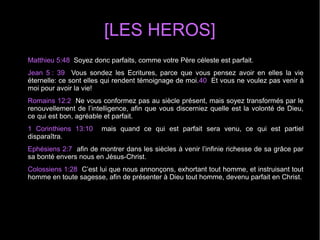[LES HEROS]
Matthieu 5:48 Soyez donc parfaits, comme votre Père céleste est parfait.
Jean 5 : 39 Vous sondez les Ecritures, parce que vous pensez avoir en elles la vie
éternelle: ce sont elles qui rendent témoignage de moi.40 Et vous ne voulez pas venir à
moi pour avoir la vie!
Romains 12:2 Ne vous conformez pas au siècle présent, mais soyez transformés par le
renouvellement de l’intelligence, afin que vous discerniez quelle est la volonté de Dieu,
ce qui est bon, agréable et parfait.
1 Corinthiens 13:10 mais quand ce qui est parfait sera venu, ce qui est partiel
disparaîtra.
Ephésiens 2:7 afin de montrer dans les siècles à venir l’infinie richesse de sa grâce par
sa bonté envers nous en Jésus-Christ.
Colossiens 1:28 C’est lui que nous annonçons, exhortant tout homme, et instruisant tout
homme en toute sagesse, afin de présenter à Dieu tout homme, devenu parfait en Christ.
 