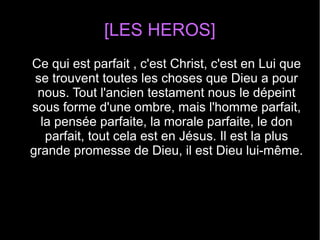 [LES HEROS]
Ce qui est parfait , c'est Christ, c'est en Lui que
se trouvent toutes les choses que Dieu a pour
nous. Tout l'ancien testament nous le dépeint
sous forme d'une ombre, mais l'homme parfait,
la pensée parfaite, la morale parfaite, le don
parfait, tout cela est en Jésus. Il est la plus
grande promesse de Dieu, il est Dieu lui-même.
 