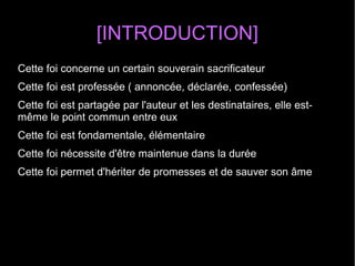 [INTRODUCTION]
Cette foi concerne un certain souverain sacrificateur
Cette foi est professée ( annoncée, déclarée, confessée)
Cette foi est partagée par l'auteur et les destinataires, elle est-
même le point commun entre eux
Cette foi est fondamentale, élémentaire
Cette foi nécessite d'être maintenue dans la durée
Cette foi permet d'hériter de promesses et de sauver son âme
 