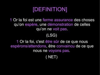 [DEFINITION]
1 Or la foi est une ferme assurance des choses
qu’on espère, une démonstration de celles
qu’on ne voit pas.
(LSG)
1 Or la foi, c'est être sûr de ce que nous
espérons/attendons, être convaincu de ce que
nous ne voyons pas.
( NET)
 