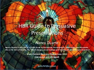 HBR Guide to Persuasive
Presentations
Nancy Duarte
Nancy Duarte is the author of HBR Guide to Persuasive Presentations, Slide:ology, and Resonate.
She is the CEO of Duarte, Inc. which designs presentations and teaches presentation development
From Harvard Business Review June 2013
(excerpted and abridged)
jgillis767@aol.com
 