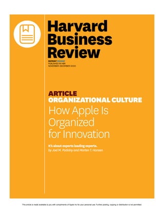 REPRINT R2006F
PUBLISHED IN HBR
NOVEMBER–DECEMBER 2020
ARTICLE
ORGANIZATIONALCULTURE
HowAppleIs
Organized
forInnovation
It’saboutexpertsleadingexperts.
byJoelM.PodolnyandMortenT.Hansen
This article is made available to you with compliments of Apple Inc for your personal use. Further posting, copying or distribution is not permitted.
 