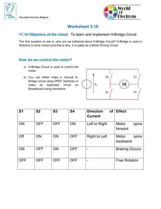 You only learn by doing it.


                                      Worksheet 3.10
17.10 Objective of the sheet: To learn and implement H-Bridge Circuit
The first question to ask is, why are we bothered about H-Bridge Circuit? H-Bridge is used in
Robotics to drive motors and that is why, it is called as a Motor Driving Circuit.




How do we control the motor?
     a) H-Bridge Circuit is used to control the
        motor.

     b) You can either make a manual H-
        Bridge circuit using DPDT Switches or
        make an automatic circuit on
        Breadboard using transistors.




S1             S2             S3        S4         Direction        of Effect
                                                   Current

ON             OFF            OFF       ON         Left to Right         Motor        spins
                                                                         forward

Off            ON             ON        OFF        Right to Left         Motor    spins
                                                                         backward

ON             OFF            ON        OFF        -                     Braking Occurs


OFF            OFF            OFF       OFF        -                     Free Rotation
 