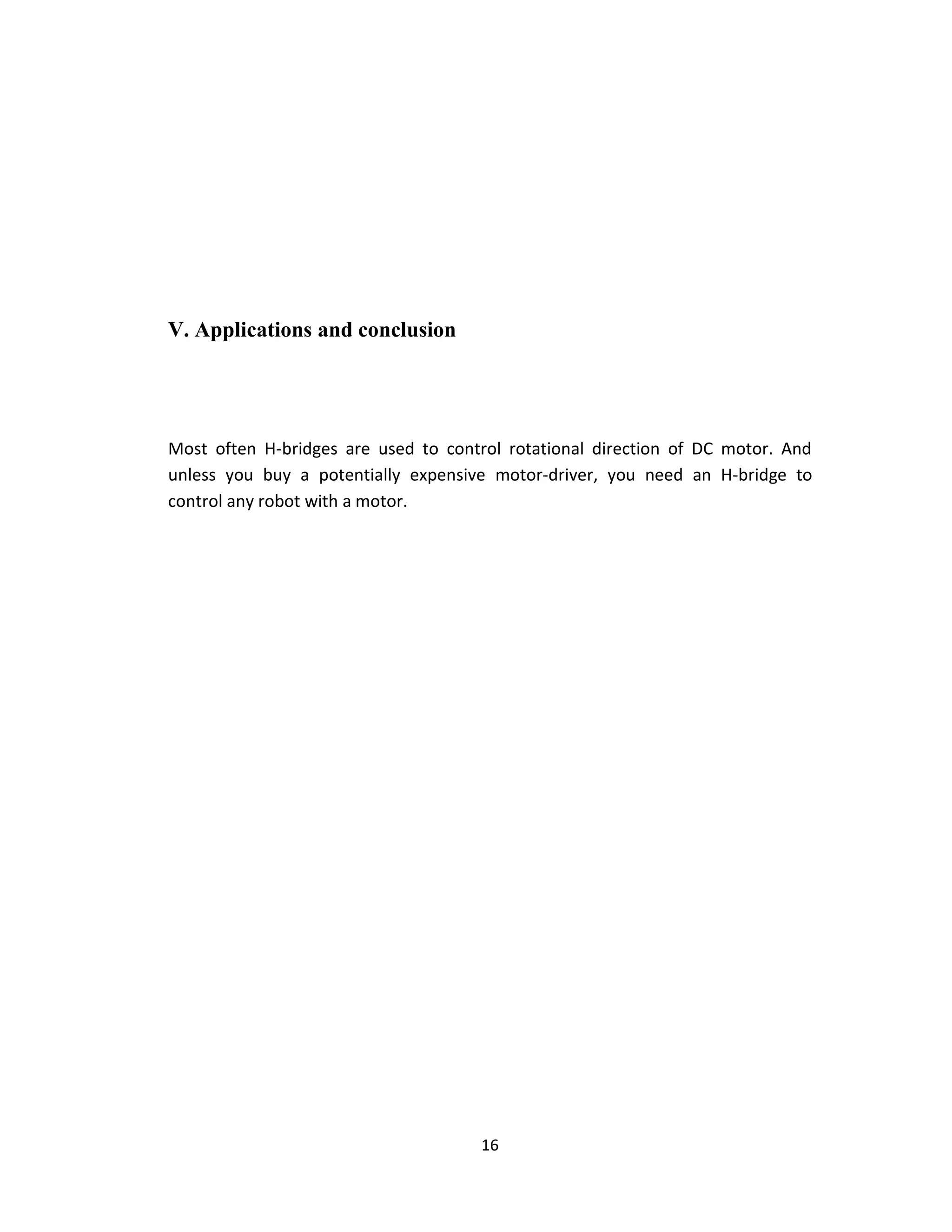 V. Applications and conclusion




Most often H-bridges are used to control rotational direction of DC motor. And
unless you buy a potentially expensive motor-driver, you need an H-bridge to
control any robot with a motor.




                                     16
 