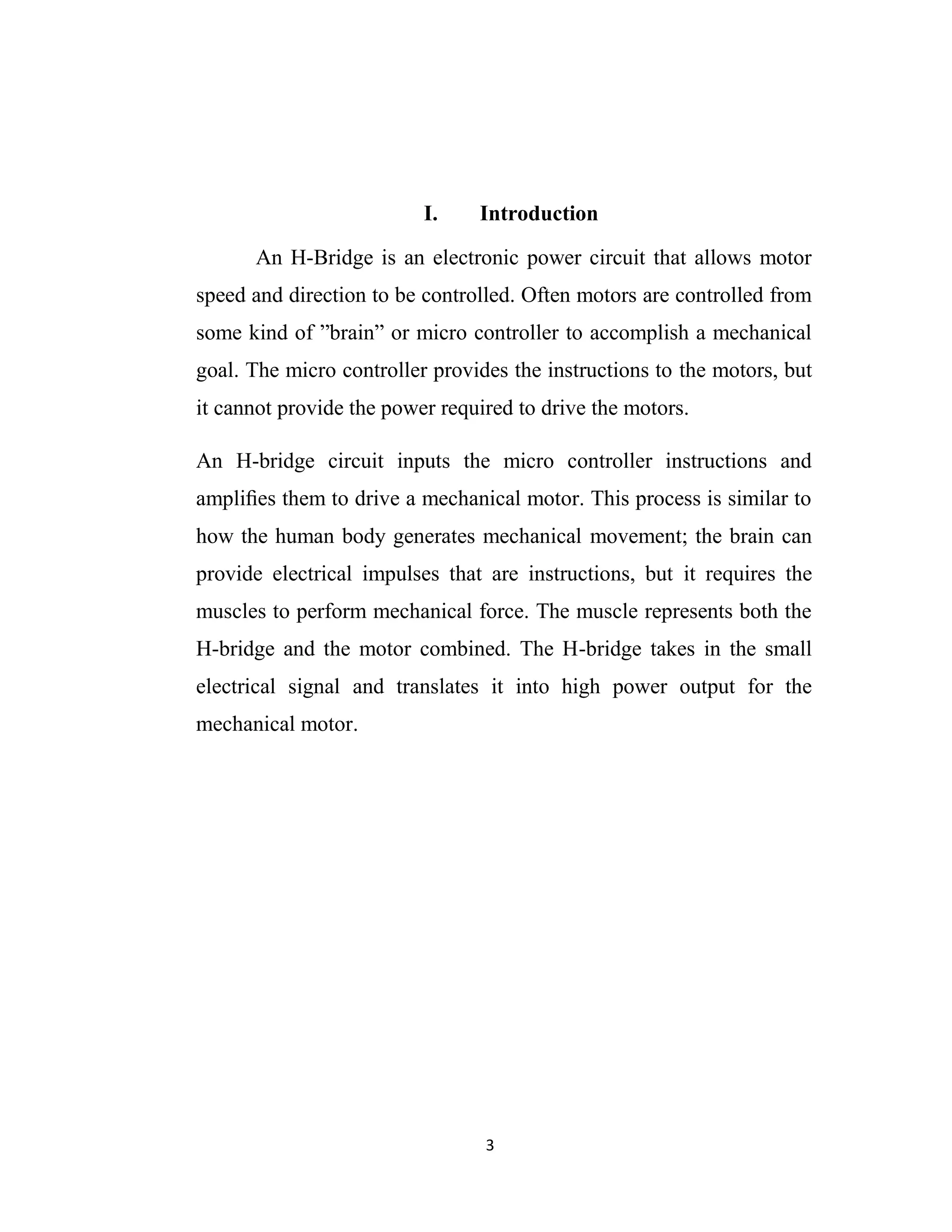 I.    Introduction

      An H-Bridge is an electronic power circuit that allows motor
speed and direction to be controlled. Often motors are controlled from
some kind of ”brain” or micro controller to accomplish a mechanical
goal. The micro controller provides the instructions to the motors, but
it cannot provide the power required to drive the motors.

An H-bridge circuit inputs the micro controller instructions and
ampliﬁes them to drive a mechanical motor. This process is similar to
how the human body generates mechanical movement; the brain can
provide electrical impulses that are instructions, but it requires the
muscles to perform mechanical force. The muscle represents both the
H-bridge and the motor combined. The H-bridge takes in the small
electrical signal and translates it into high power output for the
mechanical motor.




                                 3
 