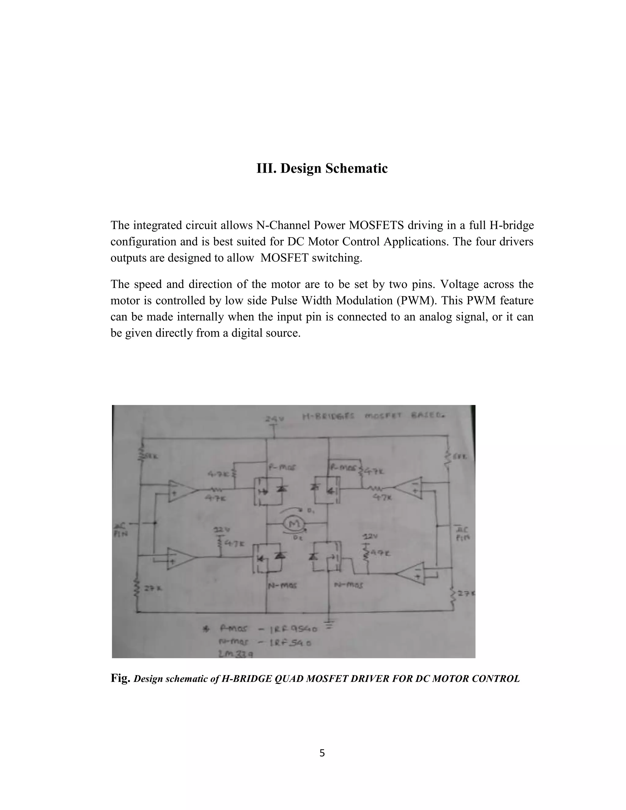 III. Design Schematic


The integrated circuit allows N-Channel Power MOSFETS driving in a full H-bridge
configuration and is best suited for DC Motor Control Applications. The four drivers
outputs are designed to allow MOSFET switching.

The speed and direction of the motor are to be set by two pins. Voltage across the
motor is controlled by low side Pulse Width Modulation (PWM). This PWM feature
can be made internally when the input pin is connected to an analog signal, or it can
be given directly from a digital source.




Fig. Design schematic of H-BRIDGE QUAD MOSFET DRIVER FOR DC MOTOR CONTROL




                                         5
 