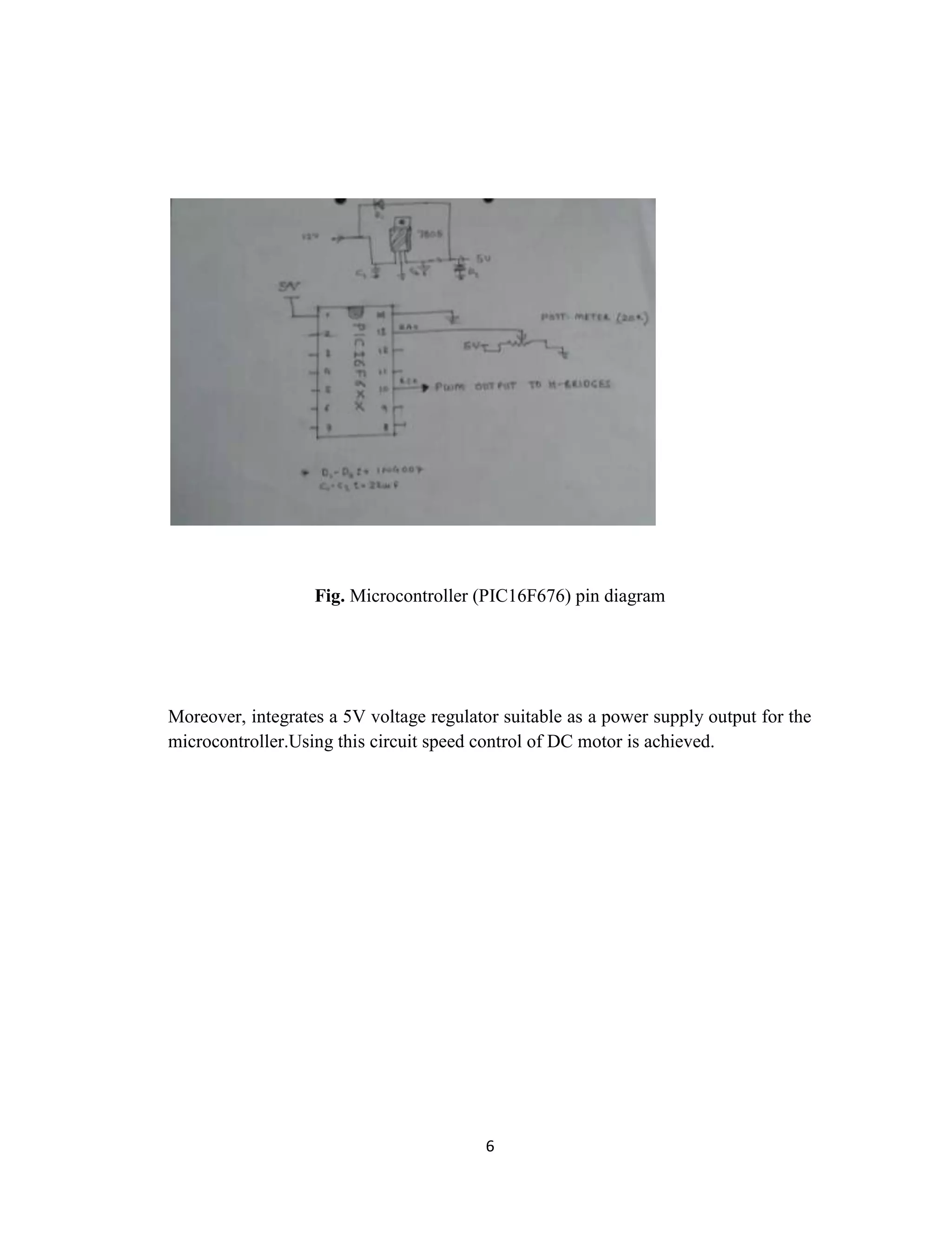 Fig. Microcontroller (PIC16F676) pin diagram




Moreover, integrates a 5V voltage regulator suitable as a power supply output for the
microcontroller.Using this circuit speed control of DC motor is achieved.




                                         6
 