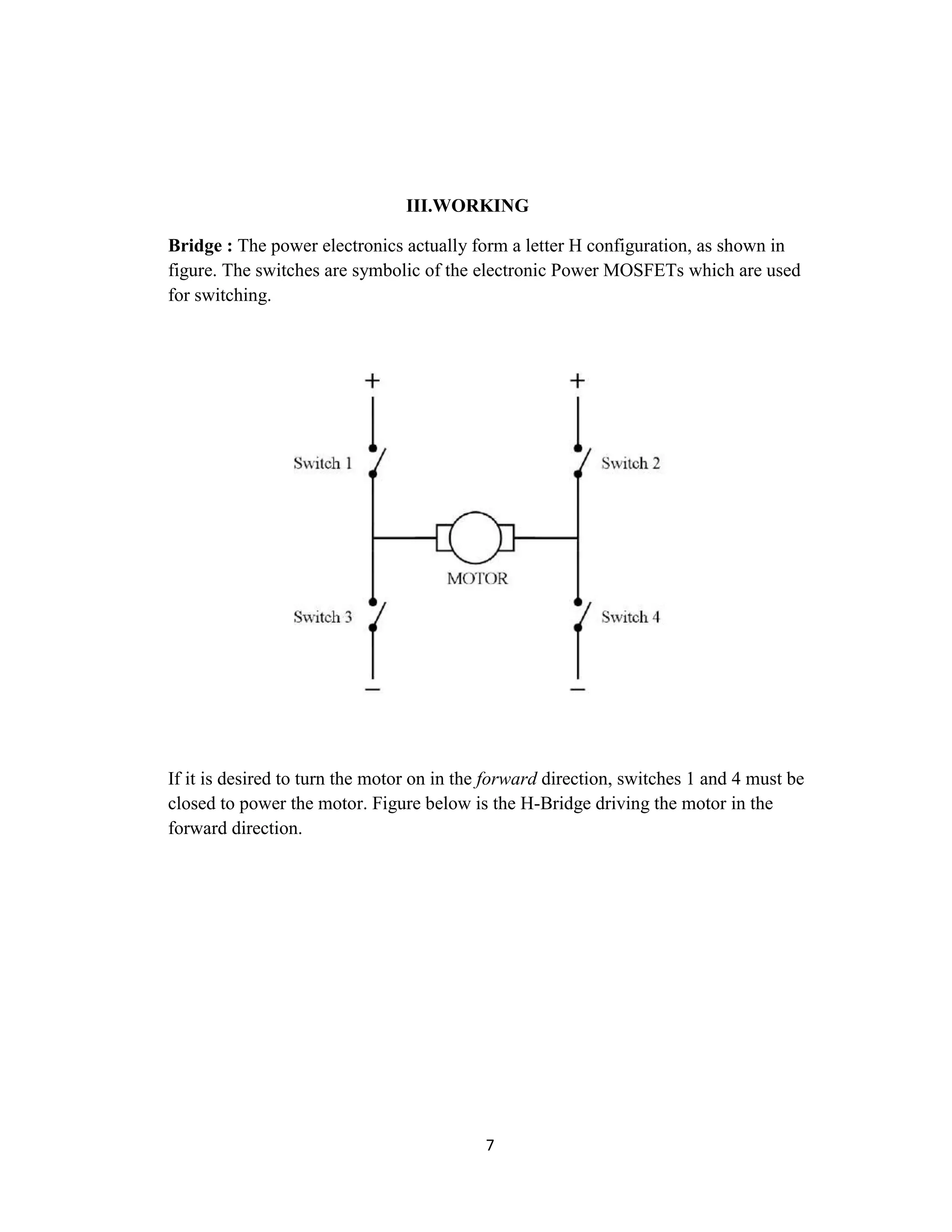 III.WORKING

Bridge : The power electronics actually form a letter H configuration, as shown in
figure. The switches are symbolic of the electronic Power MOSFETs which are used
for switching.




If it is desired to turn the motor on in the forward direction, switches 1 and 4 must be
closed to power the motor. Figure below is the H-Bridge driving the motor in the
forward direction.




                                           7
 