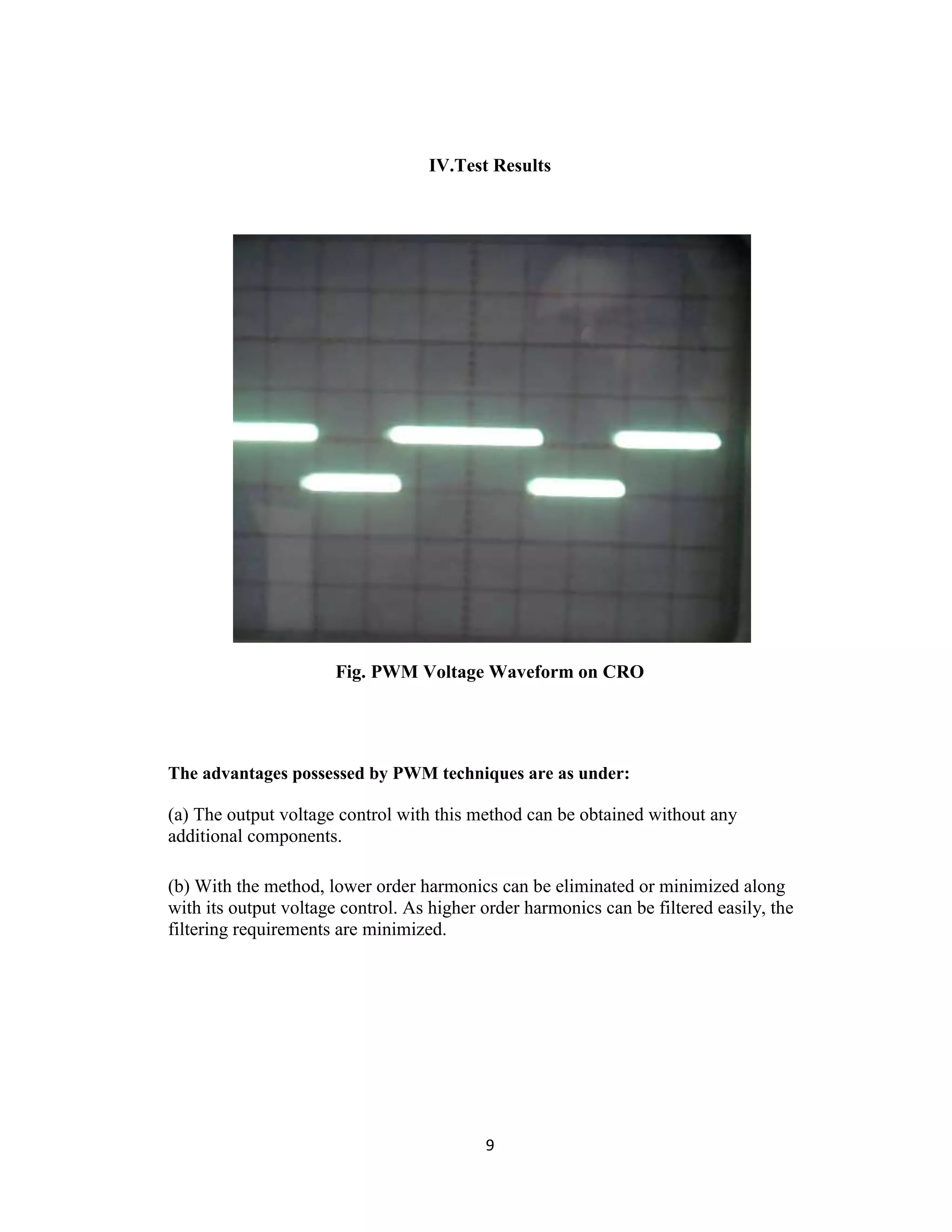 IV.Test Results




                       Fig. PWM Voltage Waveform on CRO




The advantages possessed by PWM techniques are as under:

(a) The output voltage control with this method can be obtained without any
additional components.

(b) With the method, lower order harmonics can be eliminated or minimized along
with its output voltage control. As higher order harmonics can be filtered easily, the
filtering requirements are minimized.




                                           9
 