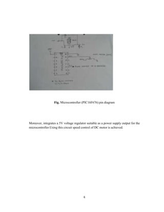 Fig. Microcontroller (PIC16F676) pin diagram




Moreover, integrates a 5V voltage regulator suitable as a power supply output for the
microcontroller.Using this circuit speed control of DC motor is achieved.




                                         6
 