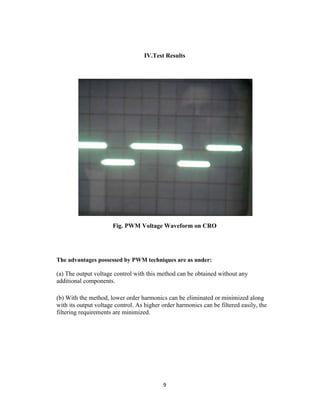 IV.Test Results




                       Fig. PWM Voltage Waveform on CRO




The advantages possessed by PWM techniques are as under:

(a) The output voltage control with this method can be obtained without any
additional components.

(b) With the method, lower order harmonics can be eliminated or minimized along
with its output voltage control. As higher order harmonics can be filtered easily, the
filtering requirements are minimized.




                                           9
 