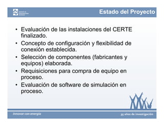 Estado del Proyecto


• Evaluación de las instalaciones del CERTE
  finalizado.
• Concepto de configuración y flexibilidad de
  conexión establecida.
• Selección de componentes (fabricantes y
  equipos) elaborada.
• Requisiciones para compra de equipo en
  proceso.
• Evaluación de software de simulación en
  proceso.
 