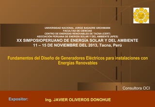 UNIVERSIDAD NACIONAL JORGE BASADRE GROHMANN
FACULTAD DE CIENCIAS
CENTRO DE ENERGÍAS RENOVABLES DE TACNA (CERT)
ASOCIACIÓN PERUANA DE ENERGÍA SOLAR Y DEL AMBIENTE (APES)

XX SIMPOSIOPERUANO DE ENERGÍA SOLAR Y DEL AMBIENTE
11 – 15 DE NOVIEMBRE DEL 2013, Tacna, Perú

Fundamentos del Diseño de Generadores Eléctricos para instalaciones con
Energías Renovables

Consultora OCI
Expositor:

Ing. JAVIER OLIVEROS DONOHUE
5 de diciembre de 2013

 