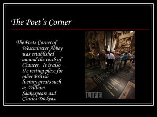 The Poet’s Corner The Poets Corner of Westminster Abbey was established around the tomb of Chaucer.  It is also the resting place for other British literary greats such as William Shakespeare and Charles Dickens. 