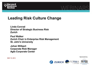 Leading Risk Culture Change
Linda Conrad
Director of Strategic Business Risk
Zurich
Paul Walker
Zurich Chair in Enterprise Risk Management
St. John's University
Johan Willaert
Corporate Risk Manager
Agfa Corporate Center
MAY 15, 2013
Sponsored by
 