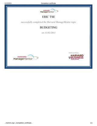 11/2/2011                               Completion certificate




                                         ERIC TSE
                     successfully completed the Harvard ManageMentor topic

                                       BUDGETING
                                        on 11/02/2011




…myhmm.org/…/completion_certificate…                                         1/1
 