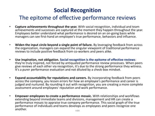 Social Recognition
      The epitome of effective performance reviews
•   Capture achievements throughout the year. With social recognition, individual and team
    achievements and successes are captured at the moment they happen throughout the year.
    Employees better understand what performance is desired on an on-going basis while
    managers can see first-hand an employee's true performance, behaviors and influence.

•   Widen the input circle beyond a single point of failure. By leveraging feedback from across
    the organization, managers can expand the singular viewpoint of traditional performance
    reviews to include positive feedback from co-workers and peers alike.

•   Use inspiration, not obligation. Social recognition is the epitome of effective reviews:
    they're truly inspired, not forced by antiquated performance review processes. When peers
    give reviews of each other via recognition, it's due to the strong performance they witness.
    It's a purer performance evaluation and not diluted by a check-box mindset.

•   Expand accountability for reputations and careers. By incorporating feedback from peers
    across the company, you lessen errors for how an employee's performance and career is
    judged and nurtured. By rounding it out with recognition, you are creating a more complete
    assessment around employees' reputation and work performance.

•   Empower employees to create a performance mosaic. With relationships and workflows
    extending beyond immediate teams and divisions, management and HR can create a
    performance mosaic to appraise true company performance. This social graph of the true
    performance of individuals and teams develops as employees and peers recognize one
    another.                                 HBR
 