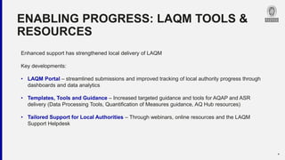 ENABLING PROGRESS: LAQM TOOLS &
RESOURCES
6
Enhanced support has strengthened local delivery of LAQM
Key developments:
• LAQM Portal – streamlined submissions and improved tracking of local authority progress through
dashboards and data analytics
• Templates, Tools and Guidance – Increased targeted guidance and tools for AQAP and ASR
delivery (Data Processing Tools, Quantification of Measures guidance, AQ Hub resources)
• Tailored Support for Local Authorities – Through webinars, online resources and the LAQM
Support Helpdesk
 