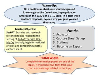 Warm-Up:
             On a continuum chart, rate your background
             knowledge on Jim Crow Laws, Segregation, or
          America in the 1930’s on a 1-10 scale. In a brief three
           sentence response, explain why you gave yourself
                              that rating.

         Mastery Objective
                                                   Agenda:
SWBAT: Examine and research
historical topics related to the        1. Activator:
setting of Roll of Thunder, Hear        2. Capture Sheet Set up
My Cry by analyzing informational       3. Stations
articles and completing a notes         4. Become an Expert
capture sheet.


                             HOMEWORK:
                Complete information poster on one of the
                 topics. It must have five facts from your
                 chart and an image related to the topic.
 