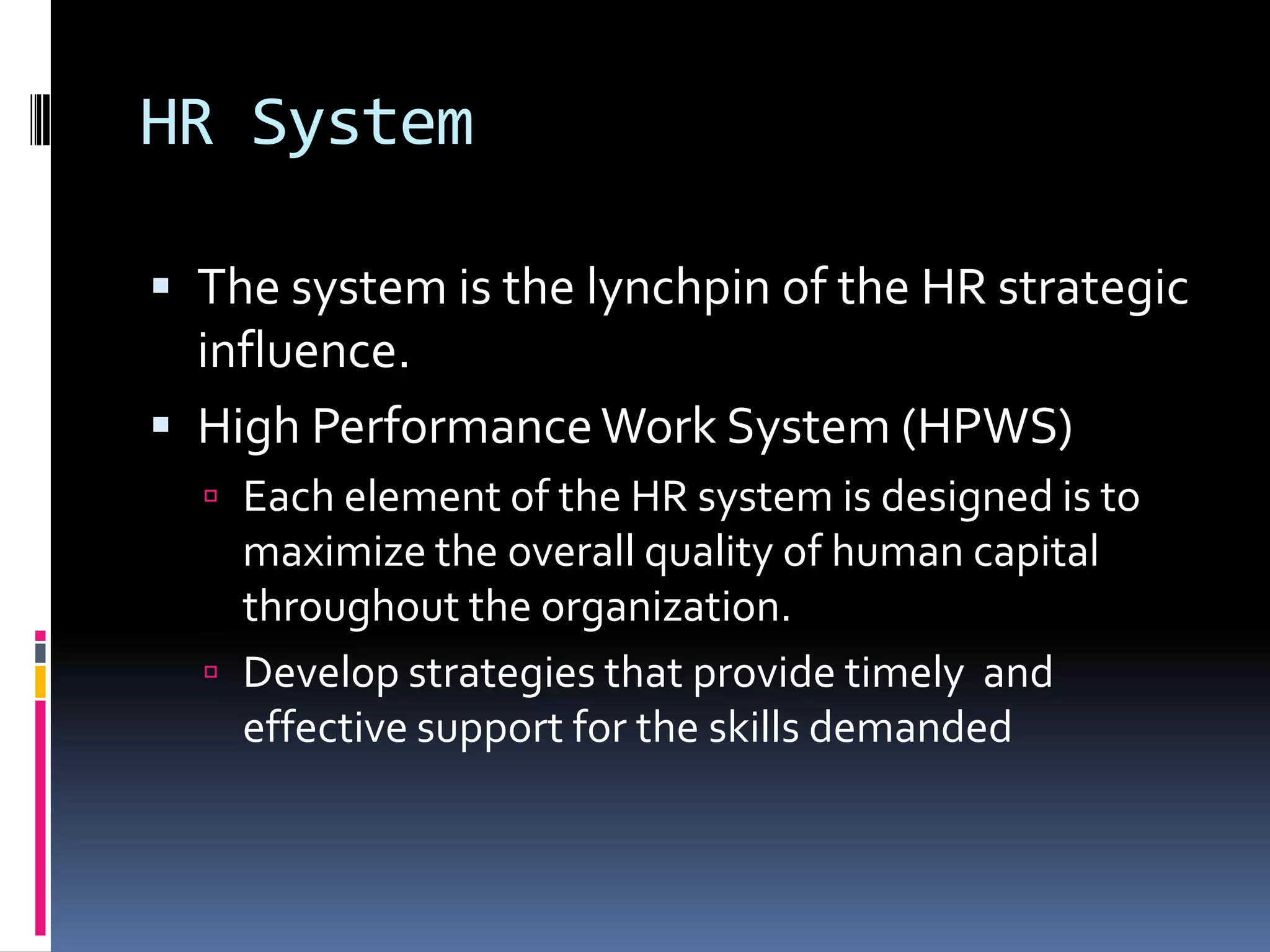 HR System
 The system is the lynchpin of the HR strategic
influence.
 High PerformanceWork System (HPWS)
 Each element of the HR system is designed is to
maximize the overall quality of human capital
throughout the organization.
 Develop strategies that provide timely and
effective support for the skills demanded
 
