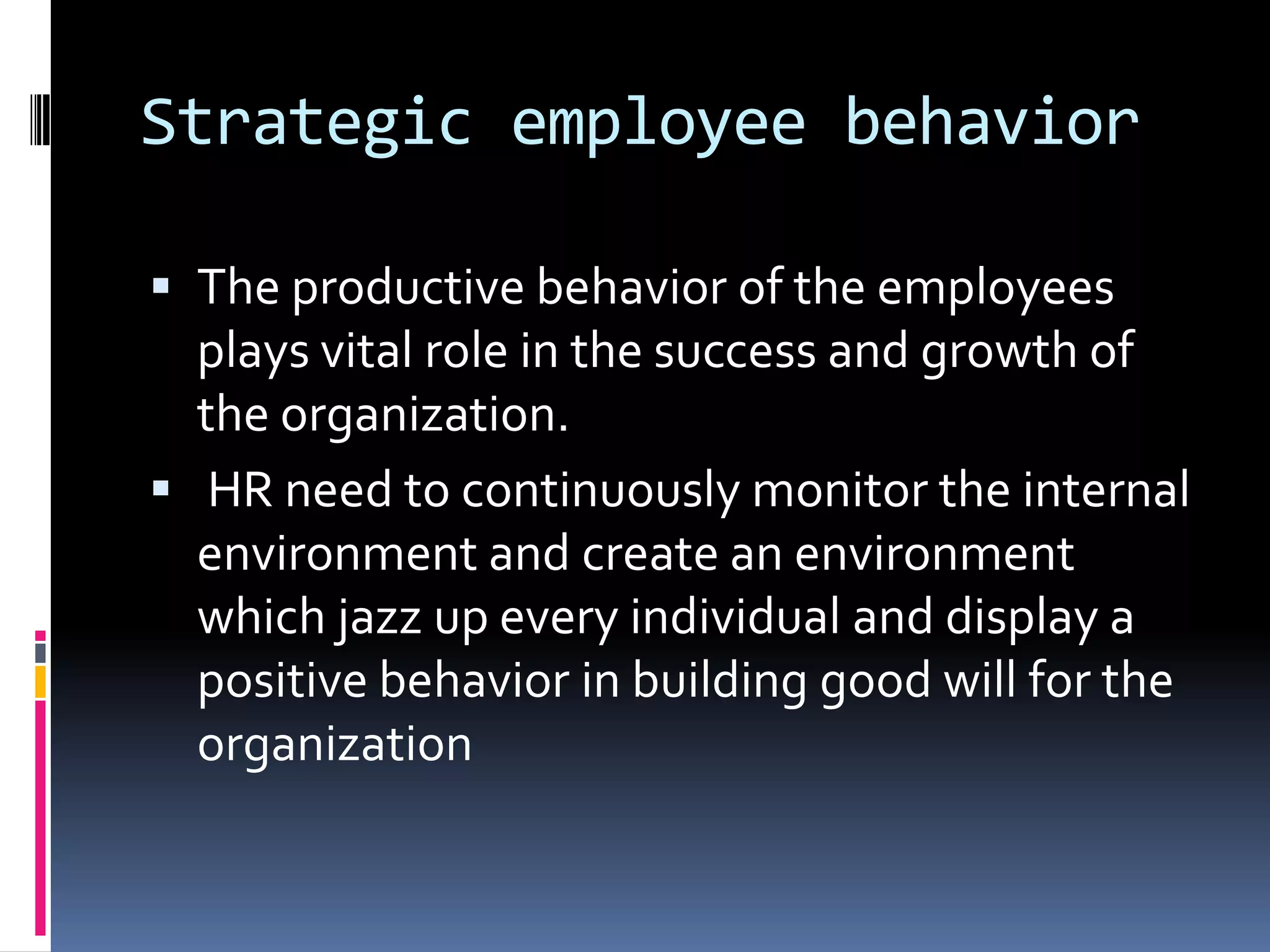Strategic employee behavior
 The productive behavior of the employees
plays vital role in the success and growth of
the organization.
 HR need to continuously monitor the internal
environment and create an environment
which jazz up every individual and display a
positive behavior in building good will for the
organization
 