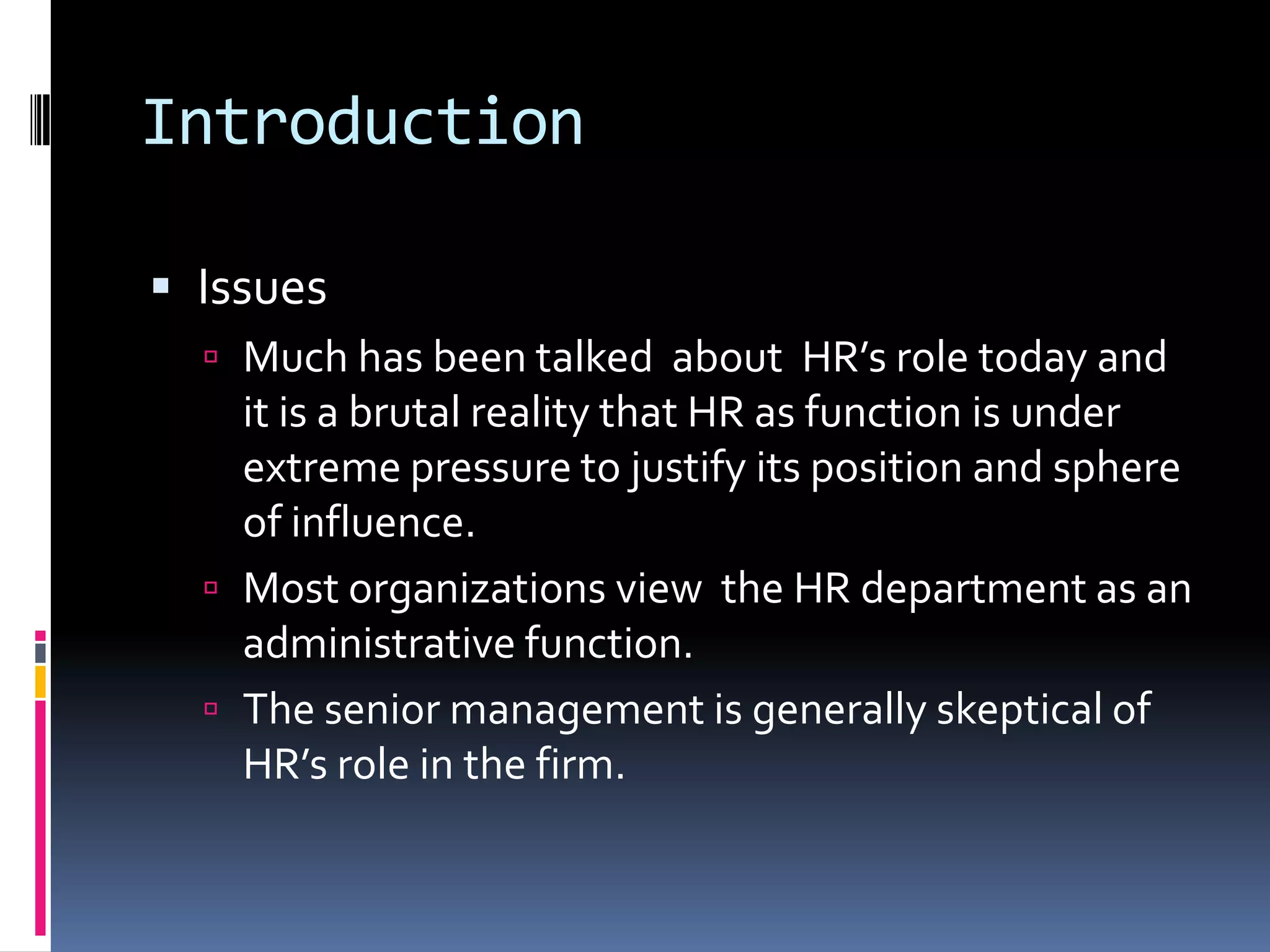 Introduction
 Issues
 Much has been talked about HR’s role today and
it is a brutal reality that HR as function is under
extreme pressure to justify its position and sphere
of influence.
 Most organizations view the HR department as an
administrative function.
 The senior management is generally skeptical of
HR’s role in the firm.
 