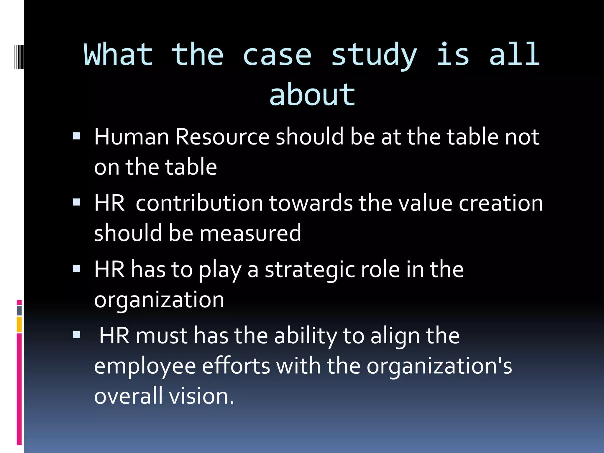 What the case study is all
about
 Human Resource should be at the table not
on the table
 HR contribution towards the value creation
should be measured
 HR has to play a strategic role in the
organization
 HR must has the ability to align the
employee efforts with the organization's
overall vision.
 
