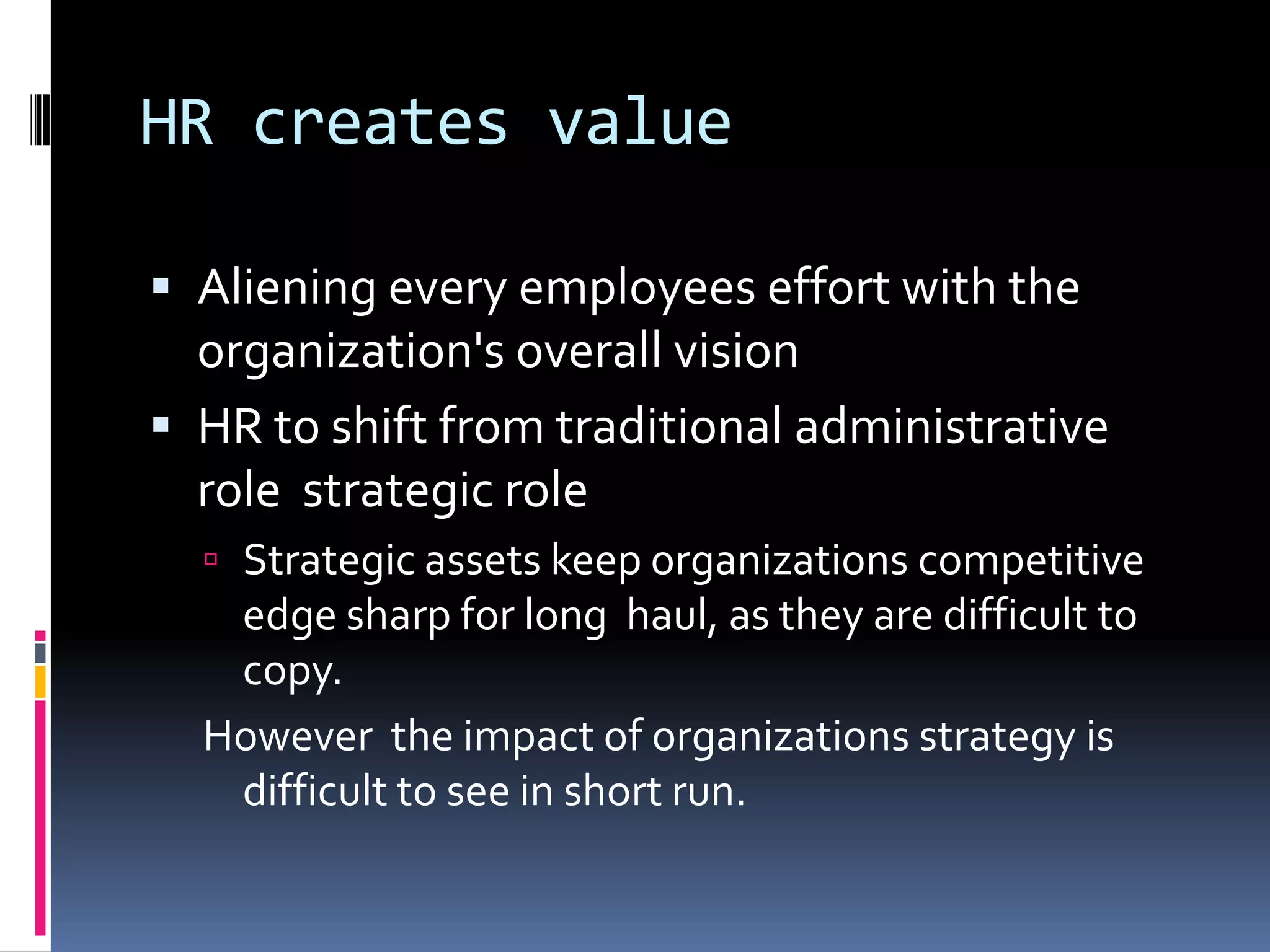 HR creates value
 Aliening every employees effort with the
organization's overall vision
 HR to shift from traditional administrative
role strategic role
 Strategic assets keep organizations competitive
edge sharp for long haul, as they are difficult to
copy.
However the impact of organizations strategy is
difficult to see in short run.
 