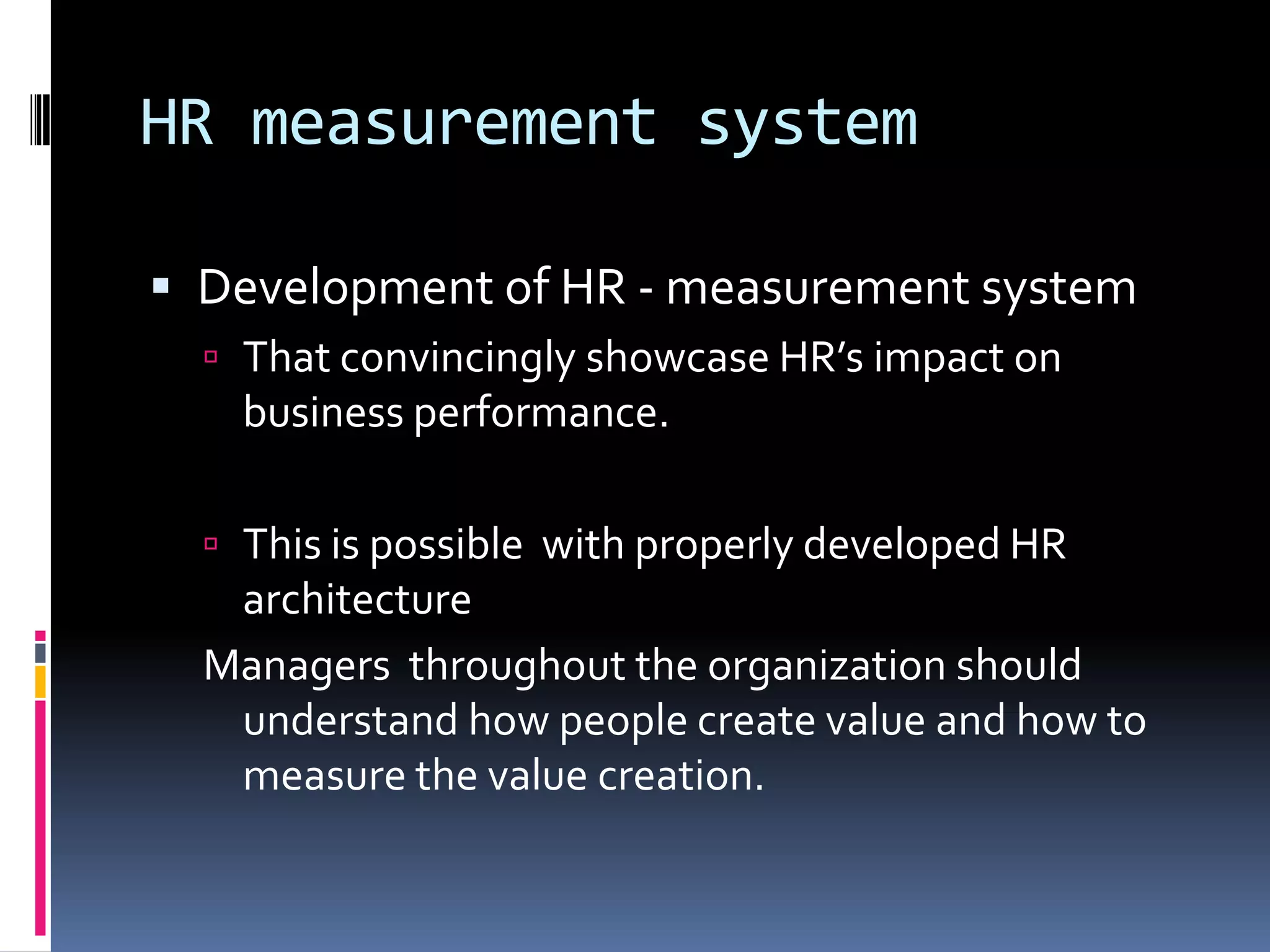 HR measurement system
 Development of HR - measurement system
 That convincingly showcase HR’s impact on
business performance.
 This is possible with properly developed HR
architecture
Managers throughout the organization should
understand how people create value and how to
measure the value creation.
 