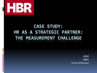 CASE STUDY:
HR AS A STRATEGIC PARTNER:
THE MEASUREMENT CHALLENGE
HRM
MBA
Imran Ghaznavi
 