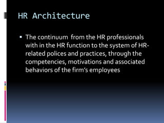 HR Architecture
 The continuum from the HR professionals
with in the HR function to the system of HR-
related polices and practices, through the
competencies, motivations and associated
behaviors of the firm’s employees
 